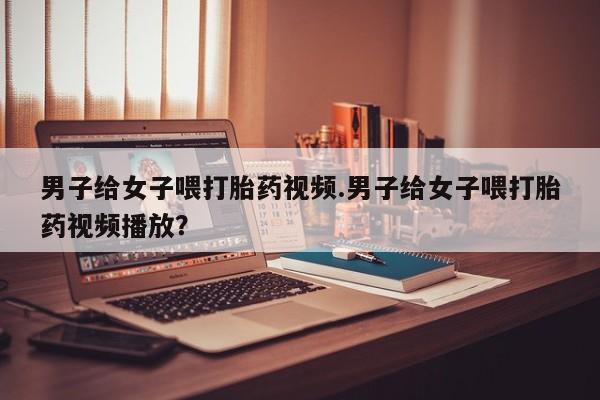 米非司酮片在线购微信男子给女子喂打胎药视频.男子给女子喂打胎药视频播放？