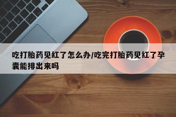 米非司酮片在线购微信吃打胎药见红了怎么办/吃完打胎药见红了孕囊能排出来吗
