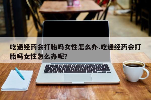 米非司酮片在线购微信吃通经药会打胎吗女性怎么办.吃通经药会打胎吗女性怎么办呢？