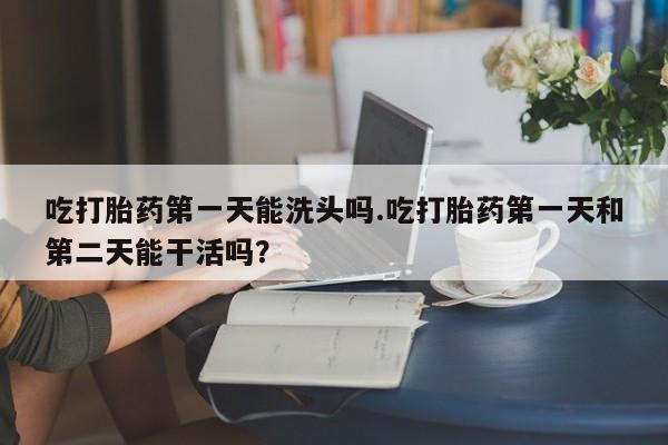 米非司酮片在线购微信吃打胎药第一天能洗头吗.吃打胎药第一天和第二天能干活吗？