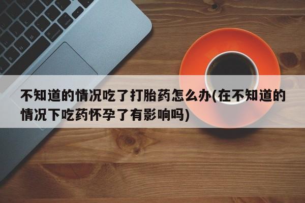 米非司酮片在线购微信不知道的情况吃了打胎药怎么办(在不知道的情况下吃药怀孕了有影响吗)