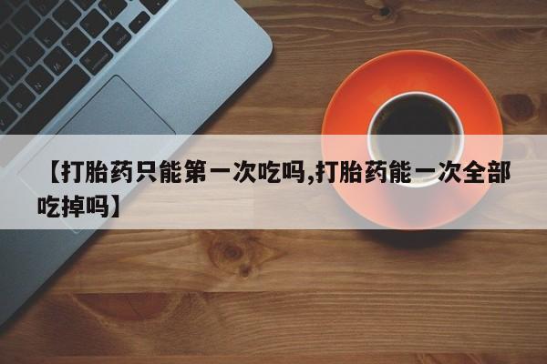 米非司酮片在线购微信【打胎药只能第一次吃吗,打胎药能一次全部吃掉吗】