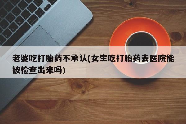 米非司酮片在线购微信老婆吃打胎药不承认(女生吃打胎药去医院能被检查出来吗)