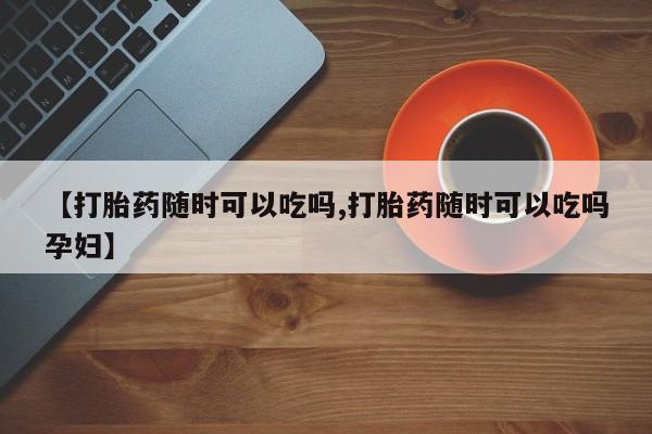 米非司酮片在线购微信【打胎药随时可以吃吗,打胎药随时可以吃吗孕妇】