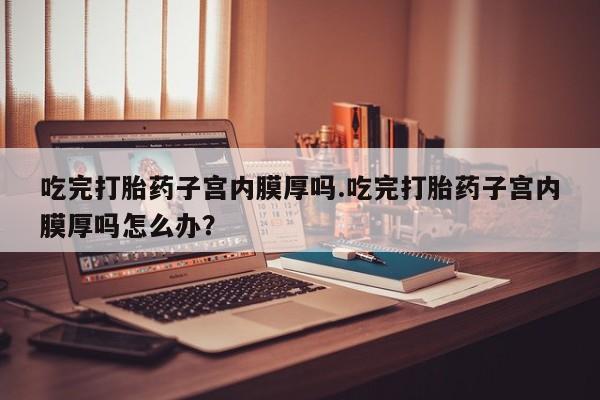 米非司酮片在线购微信吃完打胎药子宫内膜厚吗.吃完打胎药子宫内膜厚吗怎么办？