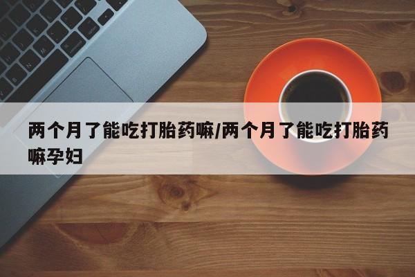 米非司酮片在线购微信两个月了能吃打胎药嘛/两个月了能吃打胎药嘛孕妇