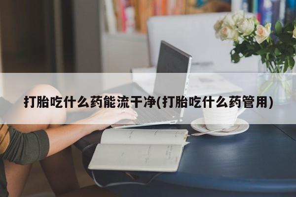 米非司酮片在线购微信打胎吃什么药能流干净(打胎吃什么药管用)