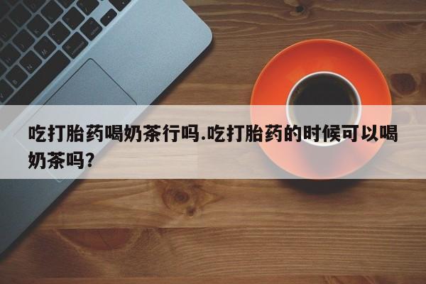 米非司酮片在线购微信吃打胎药喝奶茶行吗.吃打胎药的时候可以喝奶茶吗？