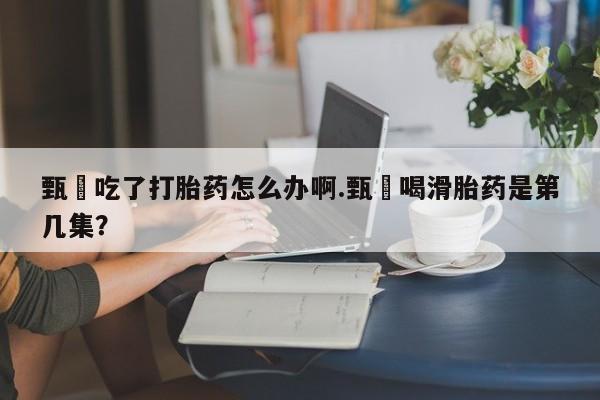 米非司酮片在线购微信甄嬛吃了打胎药怎么办啊.甄嬛喝滑胎药是第几集？