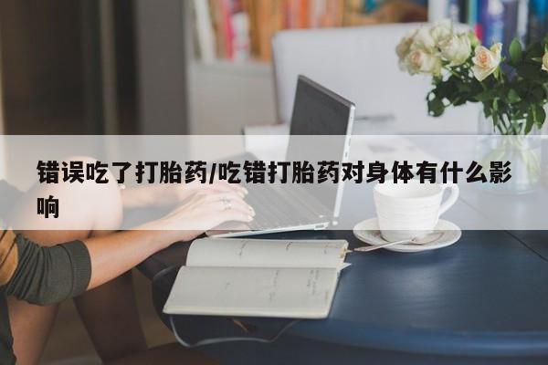 米非司酮片在线购微信错误吃了打胎药/吃错打胎药对身体有什么影响