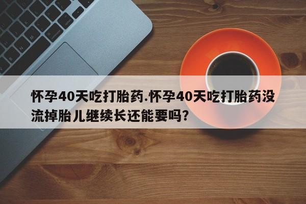 米非司酮片在线购微信怀孕40天吃打胎药.怀孕40天吃打胎药没流掉胎儿继续长还能要吗？
