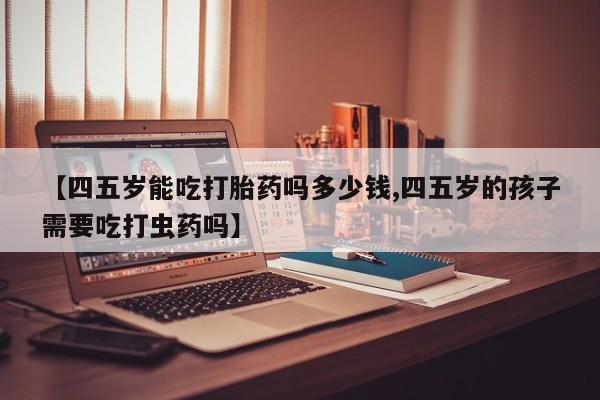 米非司酮片在线购微信【四五岁能吃打胎药吗多少钱,四五岁的孩子需要吃打虫药吗】