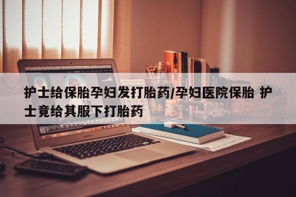 米非司酮片在线购微信护士给保胎孕妇发打胎药/孕妇医院保胎 护士竟给其服下打胎药