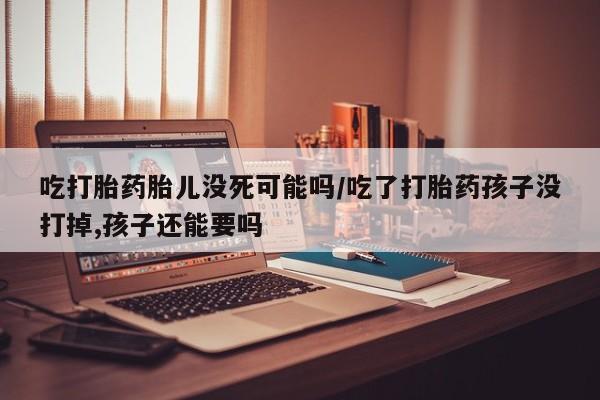 米非司酮片在线购微信吃打胎药胎儿没死可能吗/吃了打胎药孩子没打掉,孩子还能要吗