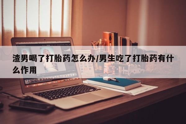 米非司酮片在线购微信渣男喝了打胎药怎么办/男生吃了打胎药有什么作用