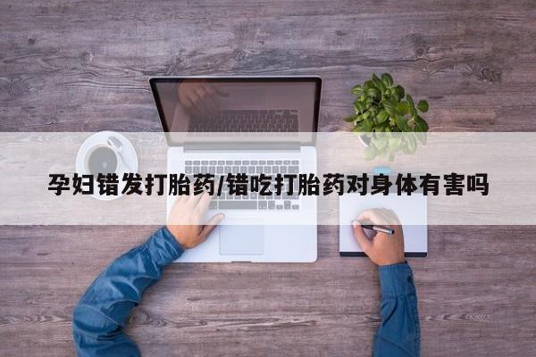 米非司酮片在线购微信孕妇错发打胎药/错吃打胎药对身体有害吗