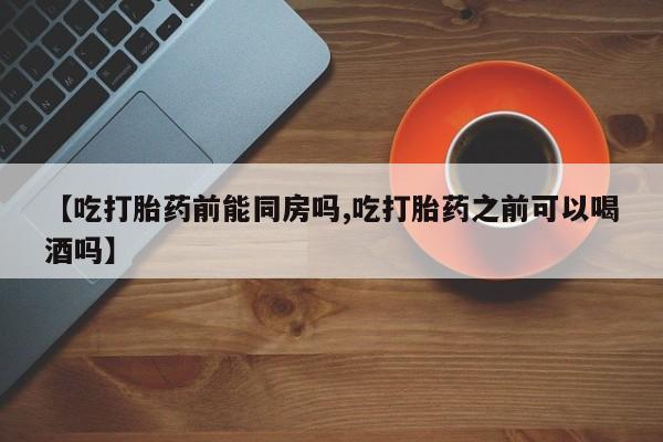 米非司酮片在线购微信【吃打胎药前能同房吗,吃打胎药之前可以喝酒吗】