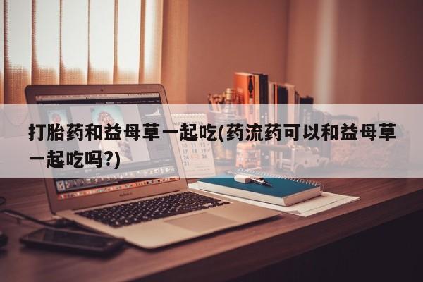 米非司酮片在线购微信打胎药和益母草一起吃(药流药可以和益母草一起吃吗?)
