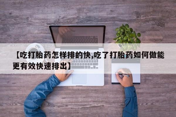 米非司酮片在线购微信【吃打胎药怎样排的快,吃了打胎药如何做能更有效快速排出】