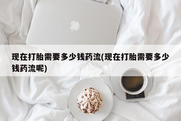 米非司酮片在线购微信现在打胎需要多少钱药流(现在打胎需要多少钱药流呢)