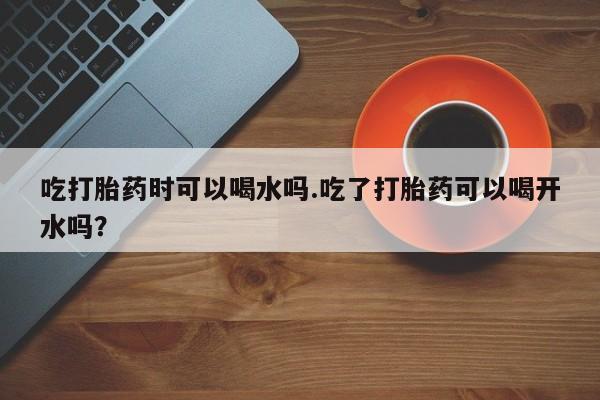 米非司酮片在线购微信吃打胎药时可以喝水吗.吃了打胎药可以喝开水吗？