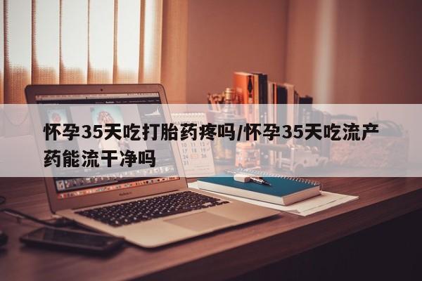 米非司酮片在线购微信怀孕35天吃打胎药疼吗/怀孕35天吃流产药能流干净吗