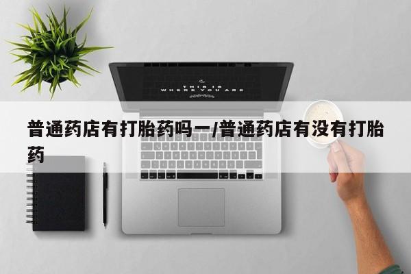米非司酮片在线购微信普通药店有打胎药吗一/普通药店有没有打胎药