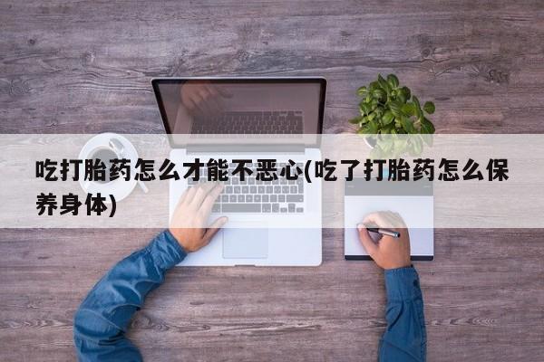 米非司酮片在线购微信吃打胎药怎么才能不恶心(吃了打胎药怎么保养身体)
