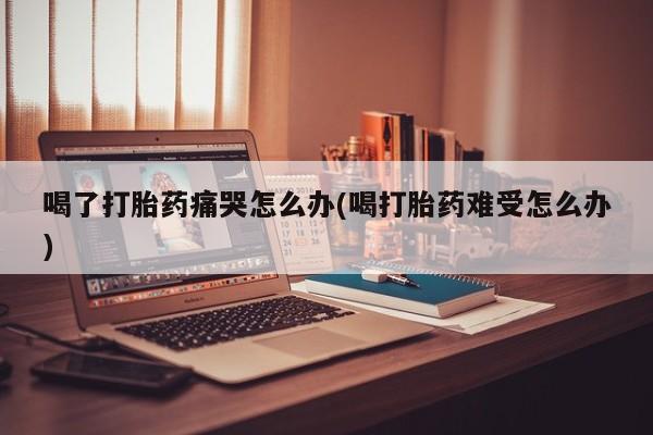 米非司酮片在线购微信喝了打胎药痛哭怎么办(喝打胎药难受怎么办)