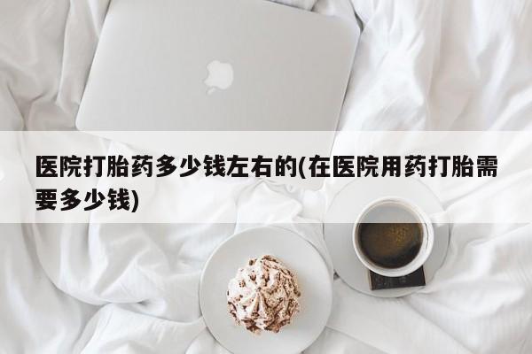 米非司酮片在线购微信医院打胎药多少钱左右的(在医院用药打胎需要多少钱)