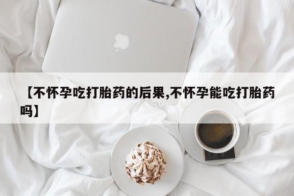 米非司酮片在线购微信【不怀孕吃打胎药的后果,不怀孕能吃打胎药吗】