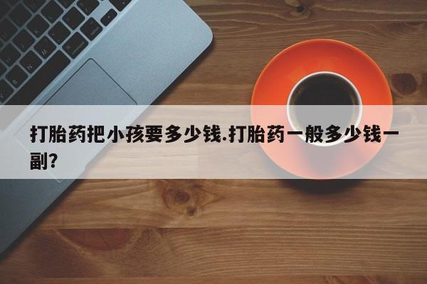 米非司酮片在线购微信打胎药把小孩要多少钱.打胎药一般多少钱一副？