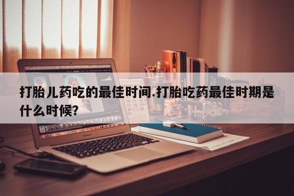 米非司酮片在线购微信打胎儿药吃的最佳时间.打胎吃药最佳时期是什么时候？