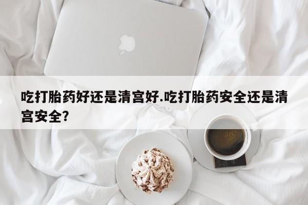 米非司酮片在线购微信吃打胎药好还是清宫好.吃打胎药安全还是清宫安全？