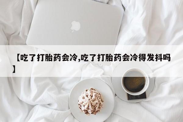 米非司酮片在线购微信【吃了打胎药会冷,吃了打胎药会冷得发抖吗】