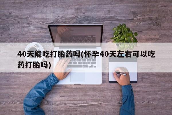 米非司酮片在线购微信40天能吃打胎药吗(怀孕40天左右可以吃药打胎吗)