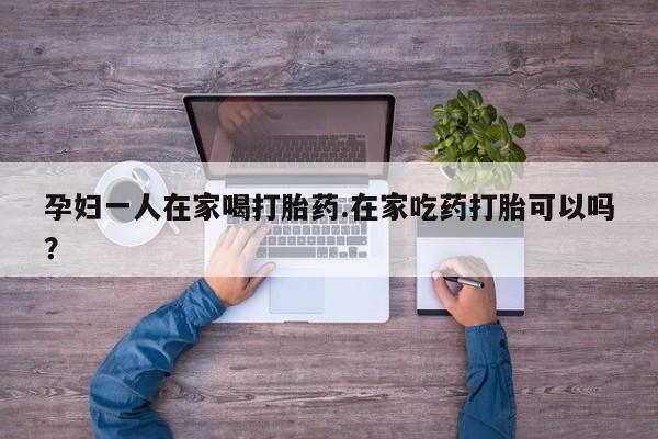 米非司酮片在线购微信孕妇一人在家喝打胎药.在家吃药打胎可以吗？