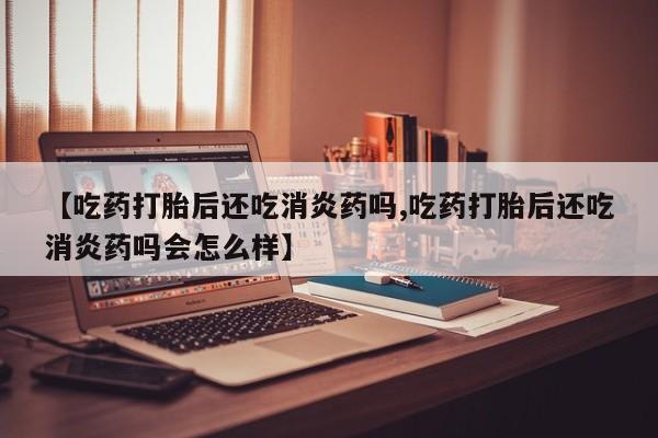 米非司酮片在线购微信【吃药打胎后还吃消炎药吗,吃药打胎后还吃消炎药吗会怎么样】