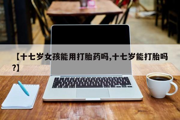 米非司酮片在线购微信【十七岁女孩能用打胎药吗,十七岁能打胎吗?】