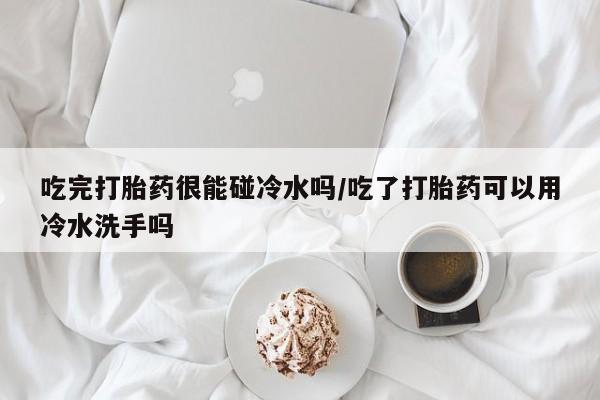 米非司酮片在线购微信吃完打胎药很能碰冷水吗/吃了打胎药可以用冷水洗手吗