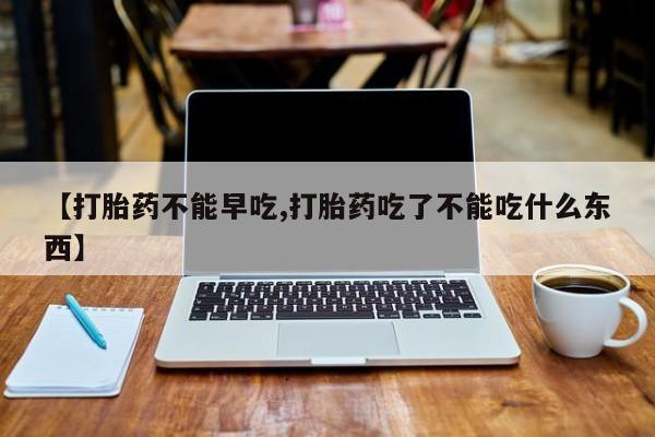 米非司酮片在线购微信【打胎药不能早吃,打胎药吃了不能吃什么东西】