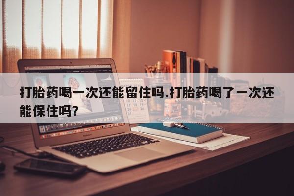 米非司酮片在线购微信打胎药喝一次还能留住吗.打胎药喝了一次还能保住吗？