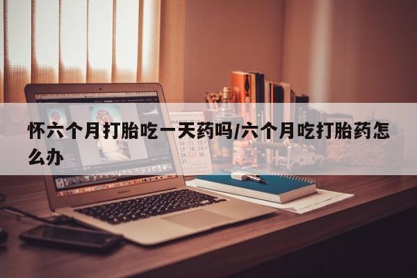 米非司酮片在线购微信怀六个月打胎吃一天药吗/六个月吃打胎药怎么办