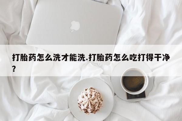 米非司酮片在线购微信打胎药怎么洗才能洗.打胎药怎么吃打得干净？