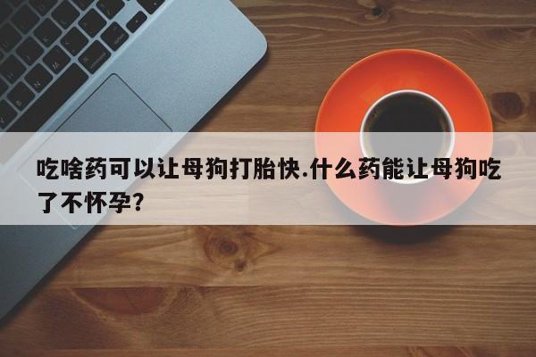 米非司酮片在线购微信吃啥药可以让母狗打胎快.什么药能让母狗吃了不怀孕？