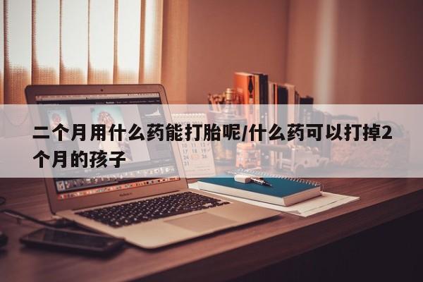 米非司酮片在线购微信二个月用什么药能打胎呢/什么药可以打掉2个月的孩子