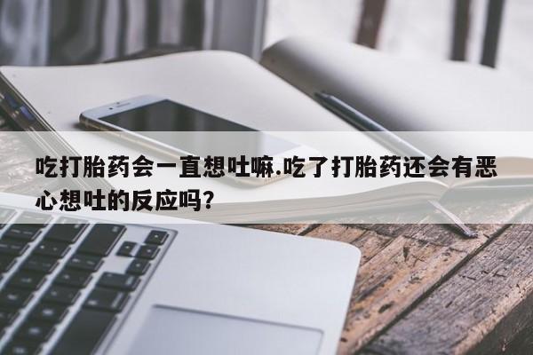 米非司酮片在线购微信吃打胎药会一直想吐嘛.吃了打胎药还会有恶心想吐的反应吗？