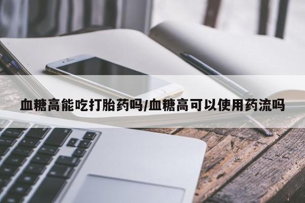 米非司酮片在线购微信血糖高能吃打胎药吗/血糖高可以使用药流吗