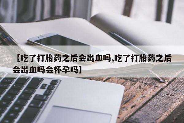 米非司酮片在线购微信【吃了打胎药之后会出血吗,吃了打胎药之后会出血吗会怀孕吗】